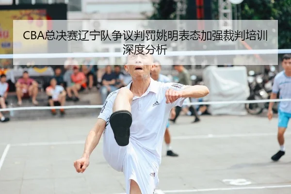 CBA总决赛辽宁队争议判罚姚明表态加强裁判培训深度分析